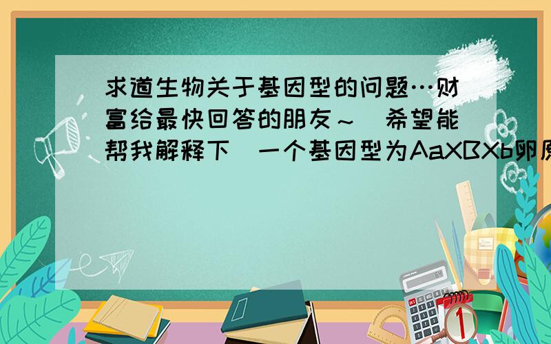 求道生物关于基因型的问题…财富给最快回答的朋友～（希望能帮我解释下）一个基因型为AaXBXb卵原细胞,产生了三个基因型为a,AXB,aXbXb的极体,则同时产生的卵细胞基因型为什么?