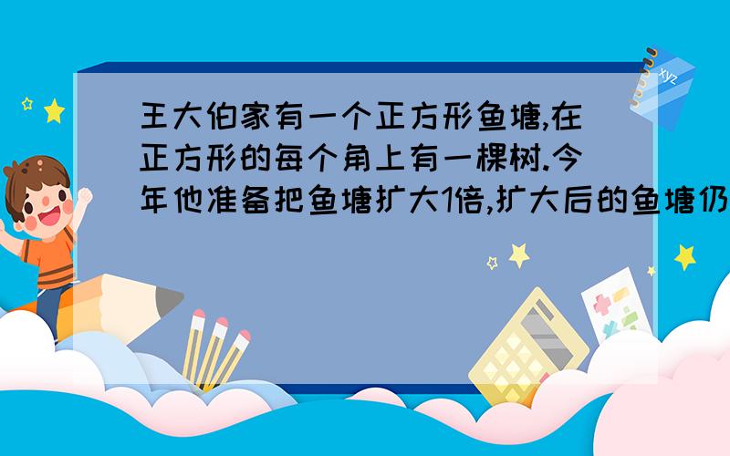 王大伯家有一个正方形鱼塘,在正方形的每个角上有一棵树.今年他准备把鱼塘扩大1倍,扩大后的鱼塘仍为正方形.但王大伯并不想把树移走,你能帮他想一个办法吗?(可以画图说明)