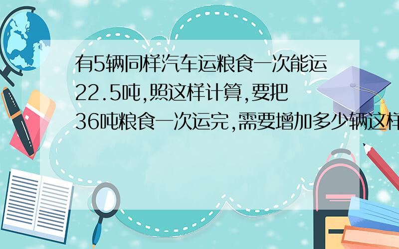 有5辆同样汽车运粮食一次能运22.5吨,照这样计算,要把36吨粮食一次运完,需要增加多少辆这样的汽车?用解比例的方法解答