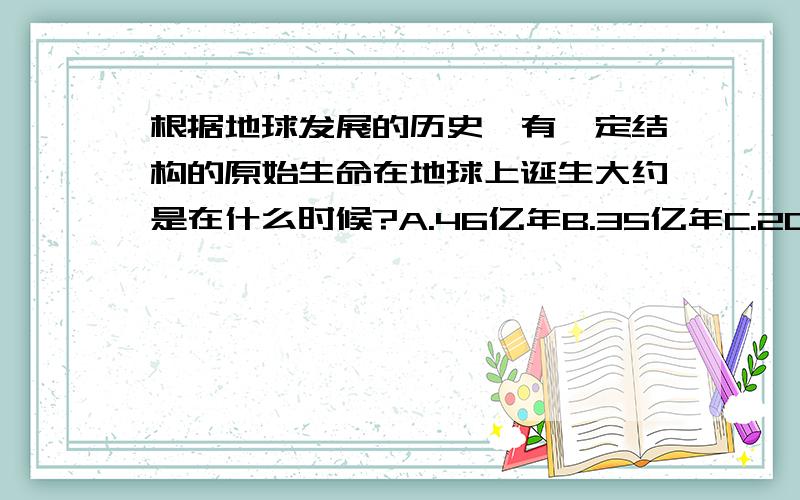 根据地球发展的历史,有一定结构的原始生命在地球上诞生大约是在什么时候?A.46亿年B.35亿年C.20亿年说明答案出处或说明理由