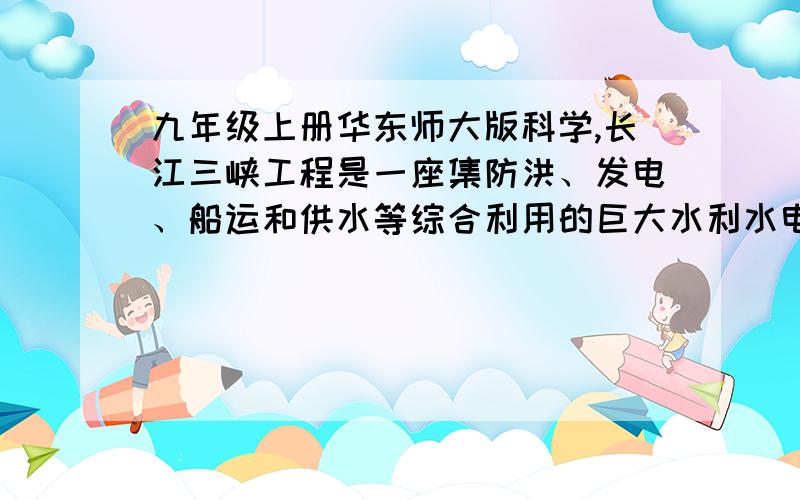 九年级上册华东师大版科学,长江三峡工程是一座集防洪、发电、船运和供水等综合利用的巨大水利水电工程,其主要技术如下：大坝高度：185m大坝长度：2335m最高蓄水位：175m总库容量：4*10^10