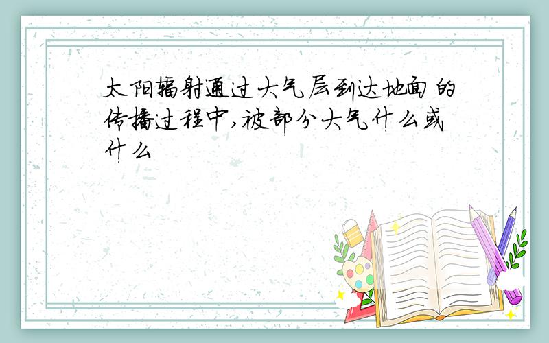 太阳辐射通过大气层到达地面的传播过程中,被部分大气什么或什么