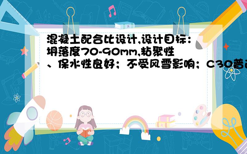 混凝土配合比设计,设计目标：坍落度70-90mm,粘聚性、保水性良好；不受风雪影响；C30普通水泥砼,砼强度标准差计算值为4.0MPa 原材料及技术指标：水泥：42.5P.O,实测28d抗压强度48MPa,密度：3.1g/c