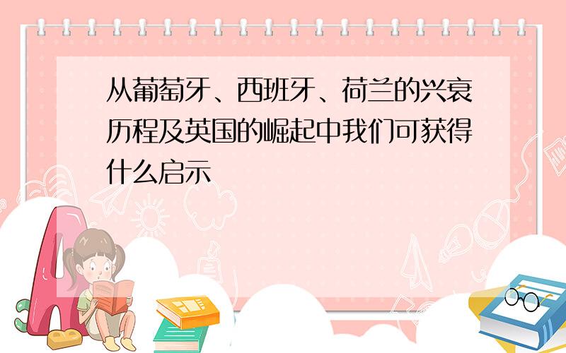 从葡萄牙、西班牙、荷兰的兴衰历程及英国的崛起中我们可获得什么启示