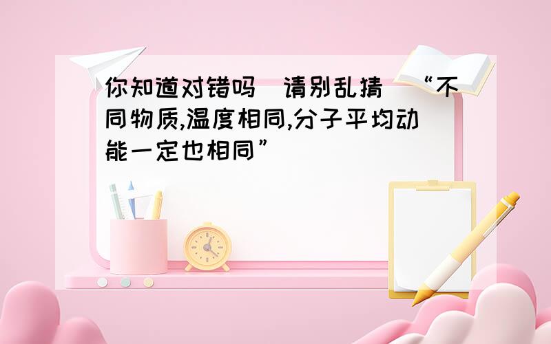 你知道对错吗（请别乱猜）“不同物质,温度相同,分子平均动能一定也相同”