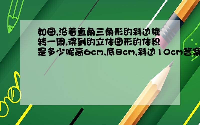 如图,沿着直角三角形的斜边旋转一周,得到的立体图形的体积是多少呢高6cm,底8cm,斜边10cm答案是301.44,