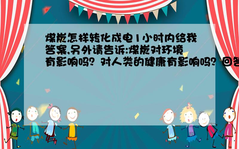 煤炭怎样转化成电1小时内给我答案,另外请告诉:煤炭对环境有影响吗？对人类的健康有影响吗？回答了煤炭对环境有影响吗？和对人类的健康有影响吗？