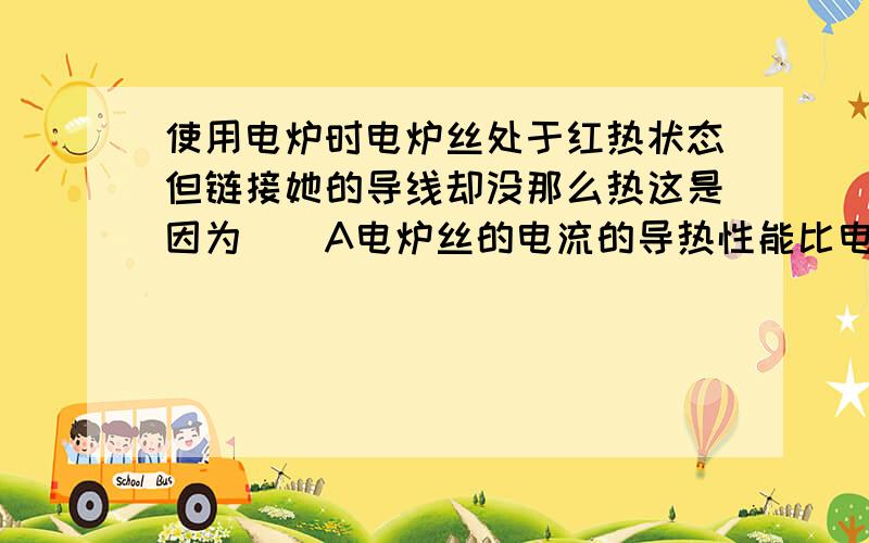 使用电炉时电炉丝处于红热状态但链接她的导线却没那么热这是因为（）A电炉丝的电流的导热性能比电炉丝好散热快C导线的电阻比电炉丝电阻小电流通电时间相同时产生热量少的多D导线构