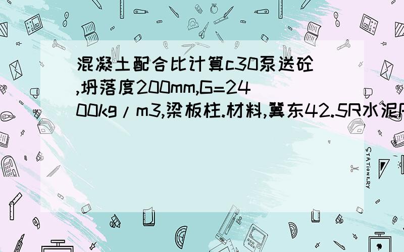 混凝土配合比计算c30泵送砼,坍落度200mm,G=2400kg/m3,梁板柱.材料,冀东42.5R水泥P.042.5R,取代后水泥用量大于200kg/m3,粉煤灰:秦电二级灰,起量取代系数1.4需水量比100％.矿粉:S95级,流动性比96％.河砂: