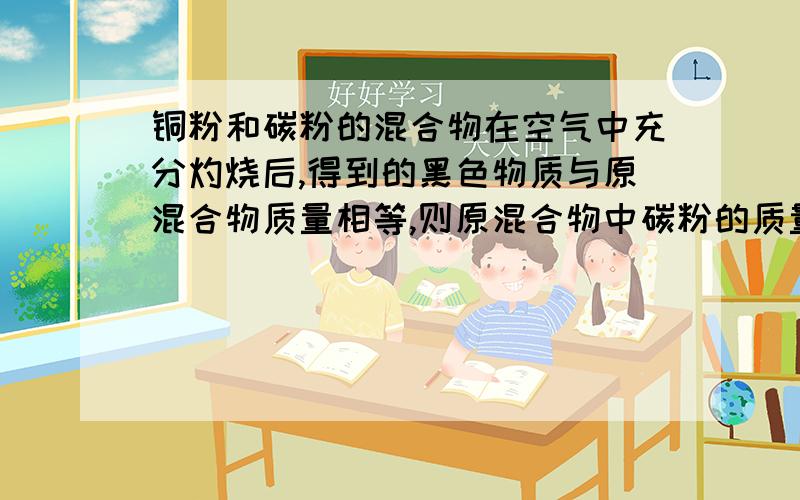 铜粉和碳粉的混合物在空气中充分灼烧后,得到的黑色物质与原混合物质量相等,则原混合物中碳粉的质量分数W为