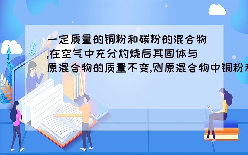 一定质量的铜粉和碳粉的混合物,在空气中充分灼烧后其固体与原混合物的质量不变,则原混合物中铜粉和碳粉的质量比为——————1 但我想知道解题过程