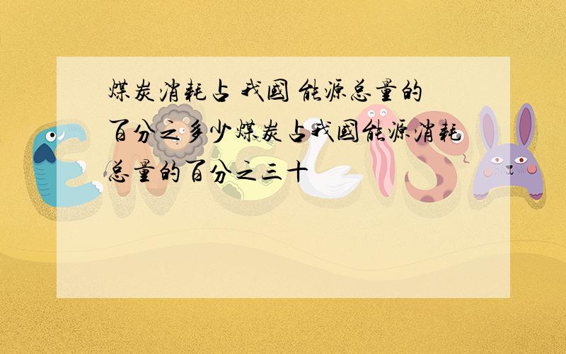 煤炭消耗占 我国 能源总量的百分之多少煤炭占我国能源消耗总量的百分之三十