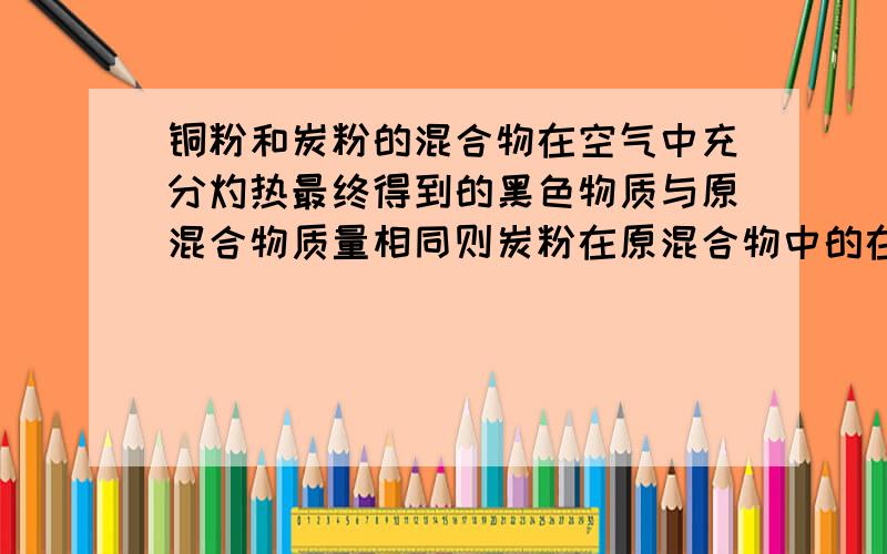 铜粉和炭粉的混合物在空气中充分灼热最终得到的黑色物质与原混合物质量相同则炭粉在原混合物中的在了分数