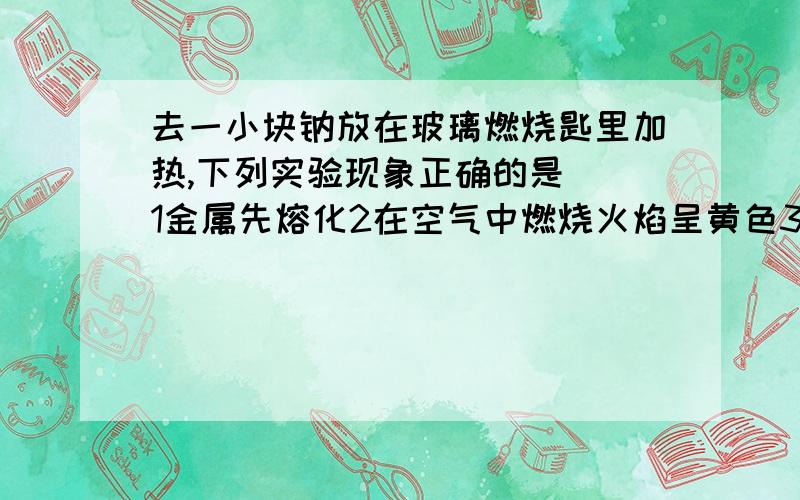 去一小块钠放在玻璃燃烧匙里加热,下列实验现象正确的是（）1金属先熔化2在空气中燃烧火焰呈黄色3燃烧时火星四射4燃烧后生成淡黄色固体5燃烧后生成白色固体A123B124C125D135