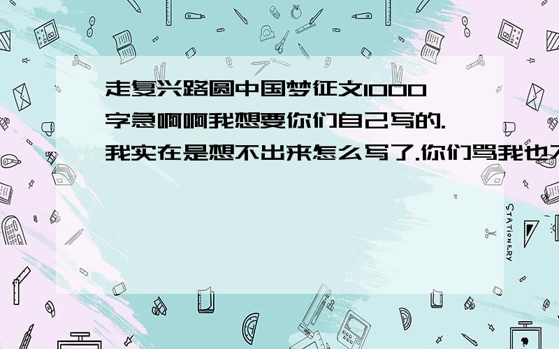 走复兴路圆中国梦征文1000字急啊啊我想要你们自己写的.我实在是想不出来怎么写了.你们骂我也不要紧.大哥哥大姐姐帮个忙吧!