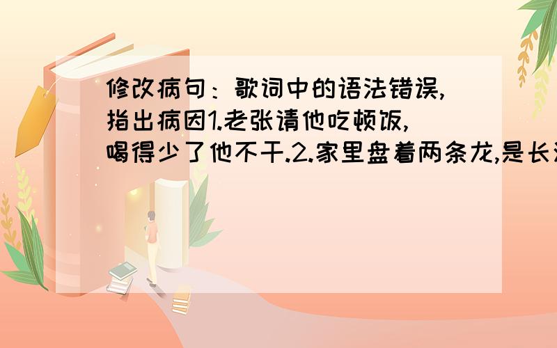 修改病句：歌词中的语法错误,指出病因1.老张请他吃顿饭,喝得少了他不干.2.家里盘着两条龙,是长江与黄河.还有珠穆朗玛峰儿,是最高山坡.