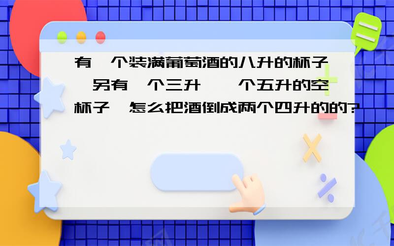 有一个装满葡萄酒的八升的杯子,另有一个三升,一个五升的空杯子,怎么把酒倒成两个四升的的?