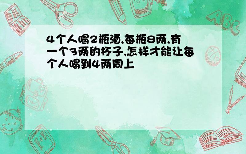 4个人喝2瓶酒,每瓶8两,有一个3两的杯子,怎样才能让每个人喝到4两同上