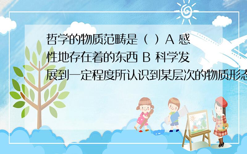 哲学的物质范畴是（ ）A 感性地存在着的东西 B 科学发展到一定程度所认识到某层次的物质形态 C 从具有无限多样的结构、特性的具体形态中抽象出来的 D 各种具体实物的总和