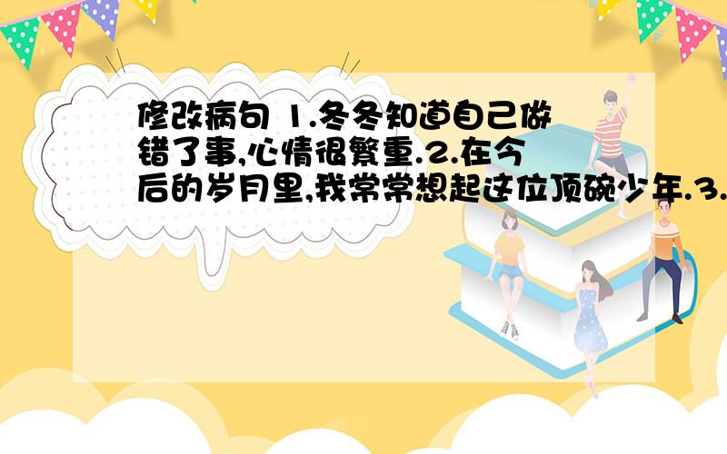 修改病句 1.冬冬知道自己做错了事,心情很繁重.2.在今后的岁月里,我常常想起这位顶碗少年.3.他的表演太精彩了,观众们的眼睛都集中在他身上.4.通过鲁滨孙的教化,使“星期五”成为了他的好