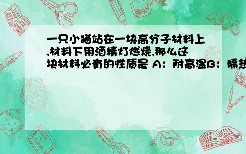 一只小猫站在一块高分子材料上,材料下用酒精灯燃烧,那么这块材料必有的性质是 A：耐高温B：隔热C;传热必选一个呢，耐高温和隔热有什么区别