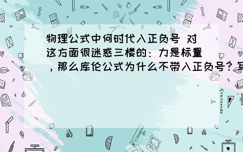 物理公式中何时代入正负号 对这方面很迷惑三楼的：力是标量，那么库伦公式为什么不带入正负号？写错了，是矢量，那么库伦公式为什么不带入正负号？