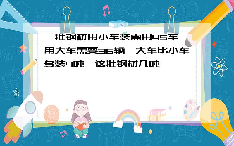 一批钢材用小车装需用45车,用大车需要36辆,大车比小车多装4吨,这批钢材几吨