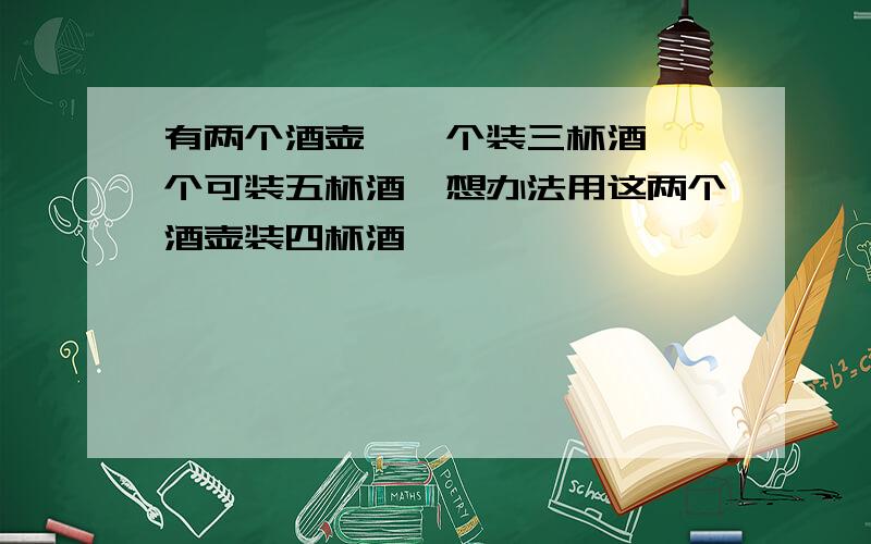 有两个酒壶,一个装三杯酒,一个可装五杯酒,想办法用这两个酒壶装四杯酒