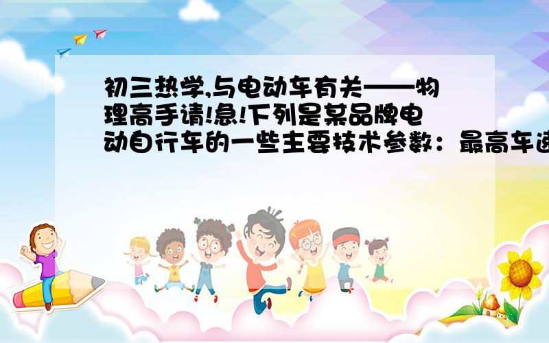 初三热学,与电动车有关——物理高手请!急!下列是某品牌电动自行车的一些主要技术参数：最高车速——小于等于30km/h；一次充电连续行驶里程——50km；蓄电池工作电压——36v；充电时间—