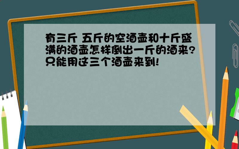 有三斤 五斤的空酒壶和十斤盛满的酒壶怎样倒出一斤的酒来?只能用这三个酒壶来到!