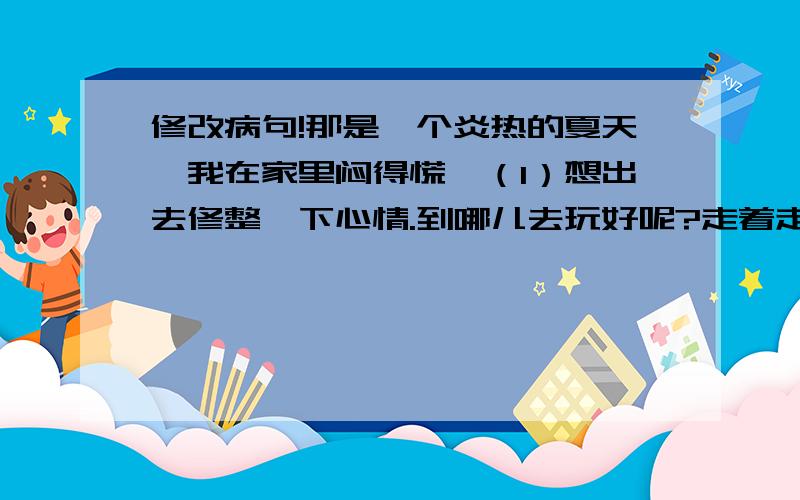 修改病句!那是一个炎热的夏天,我在家里闷得慌,（1）想出去修整一下心情.到哪儿去玩好呢?走着走着便到了姥爷家.一进门,舅妈看到我便好像见了太上老君一样似的,把我请进屋,给我拿糖、洗