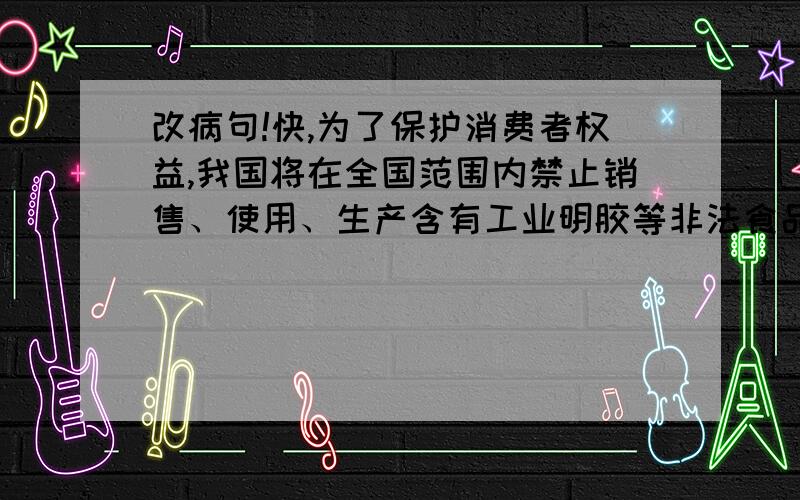 改病句!快,为了保护消费者权益,我国将在全国范围内禁止销售、使用、生产含有工业明胶等非法食品添加剂的食物.