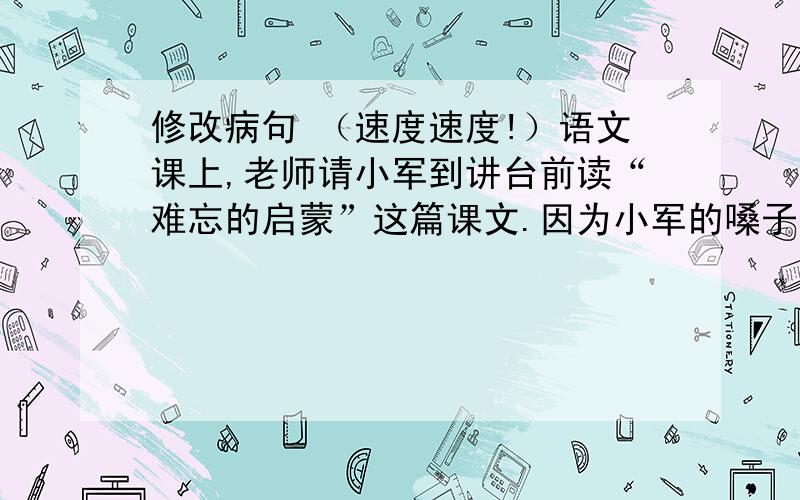 修改病句 （速度速度!）语文课上,老师请小军到讲台前读“难忘的启蒙”这篇课文.因为小军的嗓子有些沙哑,可是读得很认真.同学们听得很精神,教室里掷地有声.他刚讲完,老师首先第一个鼓