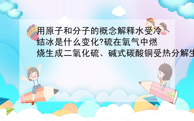 用原子和分子的概念解释水受冷结冰是什么变化?硫在氧气中燃烧生成二氧化硫、碱式碳酸铜受热分解生成水、二氧化碳和氧化铜各是什么变化?