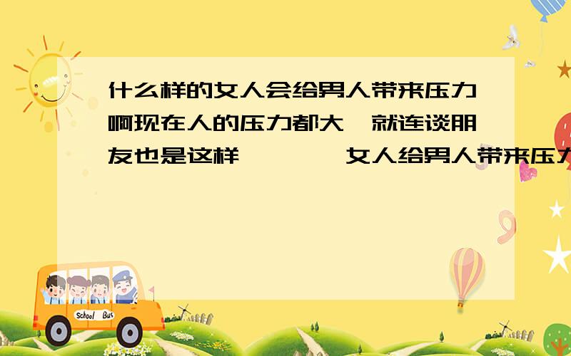 什么样的女人会给男人带来压力啊现在人的压力都大,就连谈朋友也是这样````女人给男人带来压力```哪什么样的女人会给男人带来压力````还是只要爱了就会有压力````