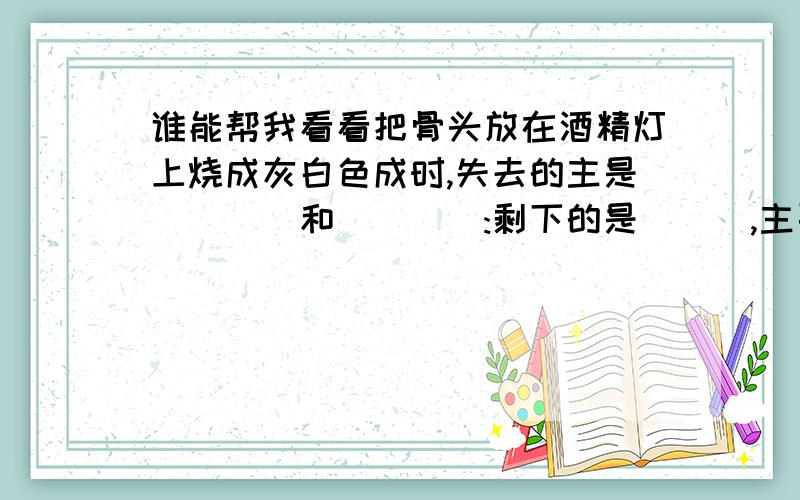 谁能帮我看看把骨头放在酒精灯上烧成灰白色成时,失去的主是____和____:剩下的是___,主要的___盐.这剩下的部分使骨的___,与骨的___有关.若将这灰白色的部分方入盐酸中,观察到的现象是___.在灰