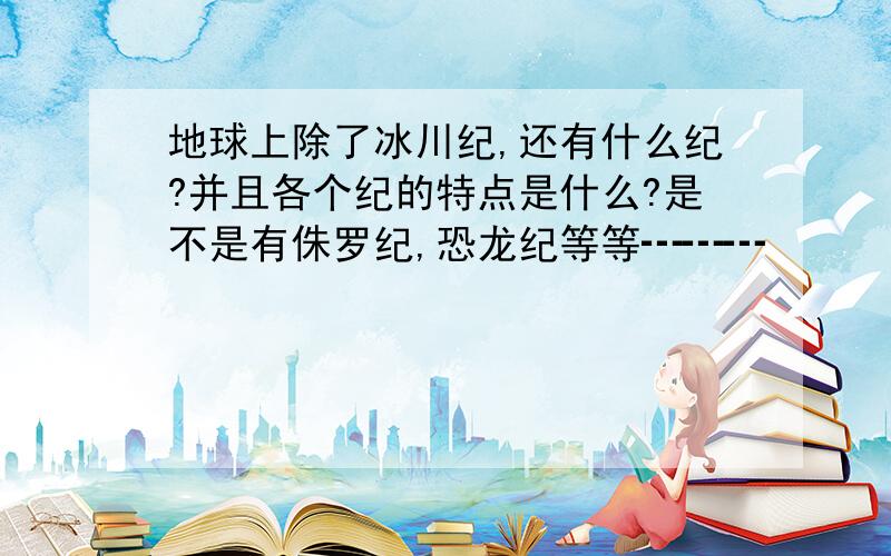 地球上除了冰川纪,还有什么纪?并且各个纪的特点是什么?是不是有侏罗纪,恐龙纪等等┅┅┅