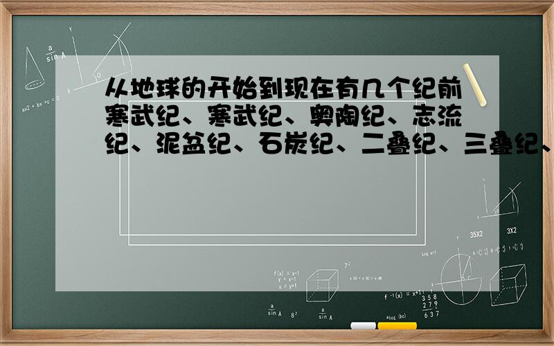 从地球的开始到现在有几个纪前寒武纪、寒武纪、奥陶纪、志流纪、泥盆纪、石炭纪、二叠纪、三叠纪、侏罗纪、白垩纪、古新世、始新世、渐新世、中新世、上新世、更新世、全新世