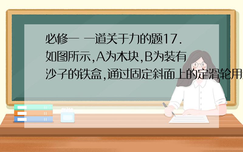 必修一 一道关于力的题17.如图所示,A为木块,B为装有沙子的铁盒,通过固定斜面上的定滑轮用细线相连,整个系统处于静止状态.若从某时刻起铁盒B中的沙子从图 中小孔开始漏出,在全部漏出之