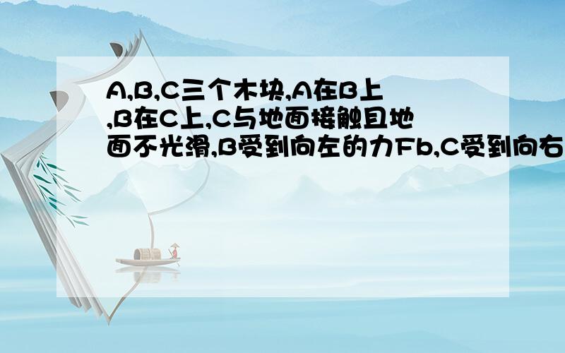 A,B,C三个木块,A在B上,B在C上,C与地面接触且地面不光滑,B受到向左的力Fb,C受到向右的力Fc,三个木块静止不动,问A与B,B与C,C与地面之间的摩擦力分别是多少.我的思路是：B因为受到向左的力,则A相