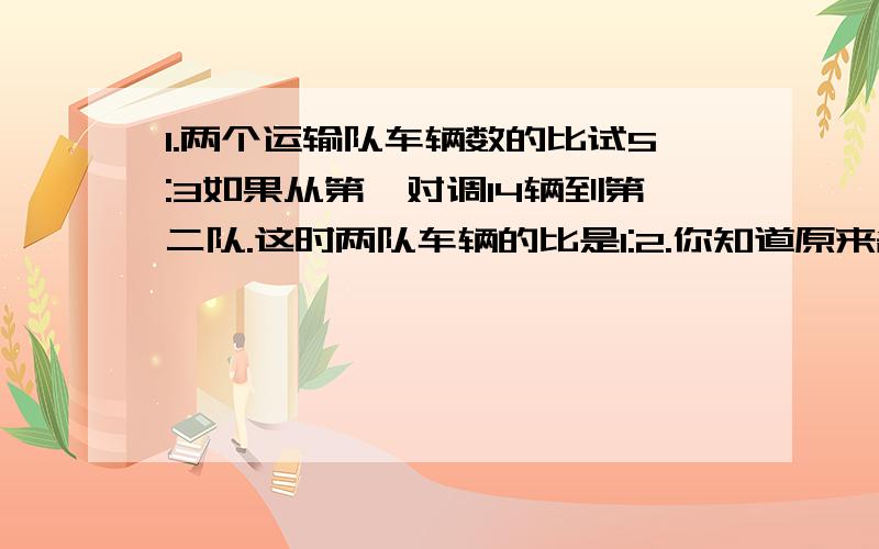 1.两个运输队车辆数的比试5:3如果从第一对调14辆到第二队.这时两队车辆的比是1:2.你知道原来各有多少辆车吗?2.一辆卡车5小时行225千米,这辆卡车每小时行多少千米?如果它的速度不变,路程和