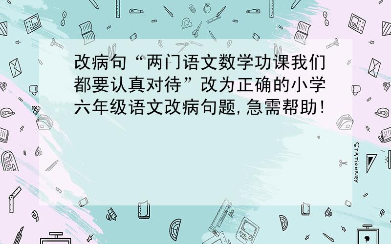 改病句“两门语文数学功课我们都要认真对待”改为正确的小学六年级语文改病句题,急需帮助!