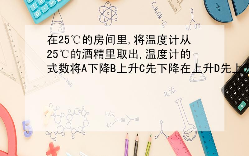 在25℃的房间里,将温度计从25℃的酒精里取出,温度计的式数将A下降B上升C先下降在上升D先上升在下降如果哪位知道,小妹感激不尽.急.