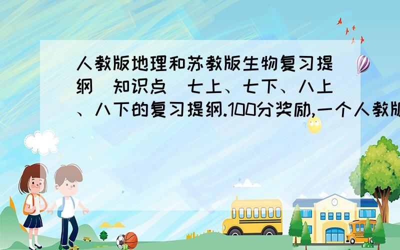 人教版地理和苏教版生物复习提纲（知识点）七上、七下、八上、八下的复习提纲.100分奖励,一个人教版,一个苏教版.