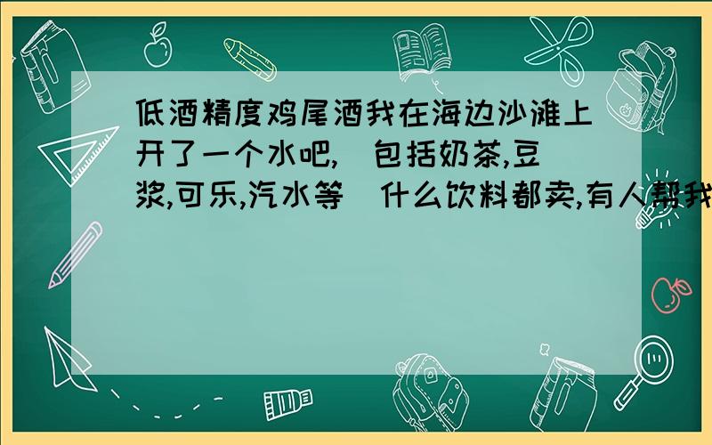 低酒精度鸡尾酒我在海边沙滩上开了一个水吧,（包括奶茶,豆浆,可乐,汽水等）什么饮料都卖,有人帮我出了主意让我也卖点带酒精的饮料,类似于鸡尾酒,我也感觉不错,但是我看了一下,不知道