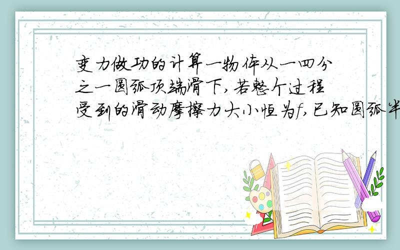 变力做功的计算一物体从一四分之一圆弧顶端滑下,若整个过程受到的滑动摩擦力大小恒为f,已知圆弧半径为R,则物体滑到圆弧底端过程中摩擦力做功为多少?