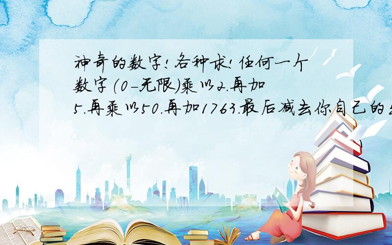 神奇的数字!各种求!任何一个数字（0-无限）乘以2.再加5.再乘以50.再加1763.最后减去你自己的出生年!得出的一组数字最后两个数字是你目前的年龄(周岁),剩余前面的数字是你一开始用来计算