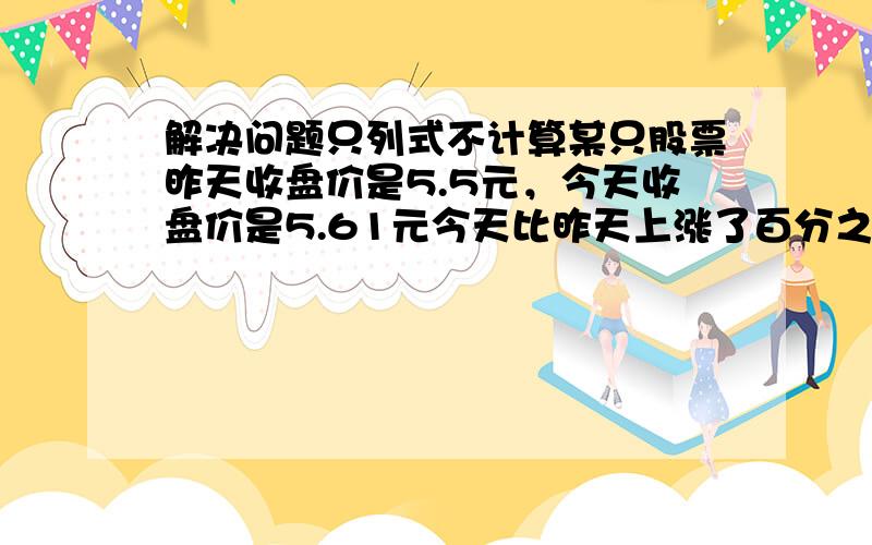 解决问题只列式不计算某只股票昨天收盘价是5.5元，今天收盘价是5.61元今天比昨天上涨了百分之几？因连日大雪，某地青菜的价格从每千克2元上涨到每千克3.5元。青菜价格上涨了百分之几