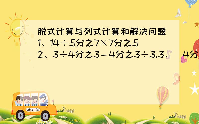 脱式计算与列式计算和解决问题1、14÷5分之7×7分之52、3÷4分之3－4分之3÷3.3、（4分之1+5分之2）÷15分之134、18分之7×11分之5+18分之7÷5分之115、78×（39分之29+26分之17）6、63×62分之61一、5分之4