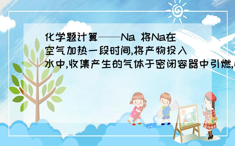 化学题计算——Na 将Na在空气加热一段时间,将产物投入水中,收集产生的气体于密闭容器中引燃,恰好完全反应.向所得的溶液中加入100g质量分数为36.5%的HCL,恰好呈中性.（1）原来Na的质量为多